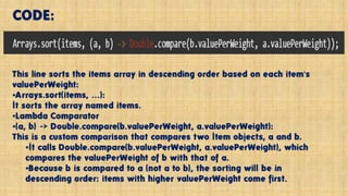 This line sorts the items array in descending order based on each item's
valuePerWeight:
•Arrays.sort(items, ...):
It sorts the array named items.
•Lambda Comparator
•(a, b) -> Double.compare(b.valuePerWeight, a.valuePerWeight):
This is a custom comparison that compares two Item objects, a and b.
•It calls Double.compare(b.valuePerWeight, a.valuePerWeight), which
compares the valuePerWeight of b with that of a.
•Because b is compared to a (not a to b), the sorting will be in
descending order: items with higher valuePerWeight come first.
CODE:
 