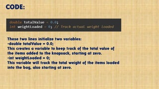 CODE:
These two lines initialize two variables:
•double totalValue = 0.0;
This creates a variable to keep track of the total value of
the items added to the knapsack, starting at zero.
•int weightLoaded = 0;
This variable will track the total weight of the items loaded
into the bag, also starting at zero.
 