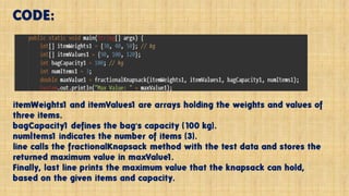 CODE:
itemWeights1 and itemValues1 are arrays holding the weights and values of
three items.
bagCapacity1 defines the bag's capacity (100 kg).
numItems1 indicates the number of items (3).
line calls the fractionalKnapsack method with the test data and stores the
returned maximum value in maxValue1.
Finally, last line prints the maximum value that the knapsack can hold,
based on the given items and capacity.
 