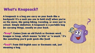 What’s Knapsack?
A knapsack is a bag you carry on your back—like a
backpack! It’s a sack you use to hold stuff when you’re
on the move, like going hiking, traveling, or even just to
school. Simple definition: A knapsack is a portable bag
for carrying things, usually on your back.
•“Knap”: Comes from an old Dutch or German word,
knappe or knap, which means "to bite" or "a snack." It’s
like something you’d grab quick—like food!
•“Sack”: From Old English sacc or Germanic sak, just
meaning a bag.
 