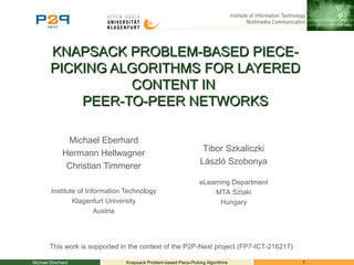 KNAPSACK PROBLEM-BASED PIECE-KNAPSACK PROBLEM-BASED PIECE-
PICKING ALGORITHMS FOR LAYEREDPICKING ALGORITHMS FOR LAYERED
CONTENT INCONTENT IN
PEER-TO-PEER NETWORKSPEER-TO-PEER NETWORKS
Michael Eberhard
Hermann Hellwagner
Christian Timmerer
Institute of Information Technology
Klagenfurt University
Austria
Michael Eberhard 1Knapsack Problem-based Piece-Picking Algorithms
This work is supported in the context of the P2P-Next project (FP7-ICT-216217)
Tibor Szkaliczki
László Szobonya
eLearning Department
MTA Sztaki
Hungary
 