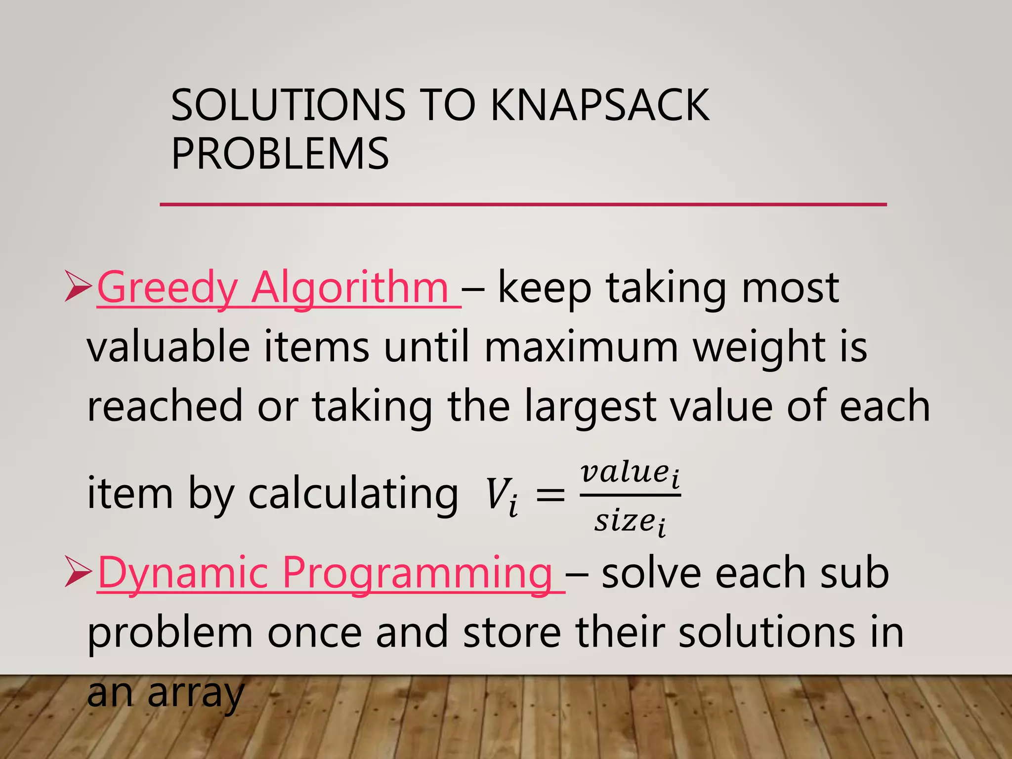 SOLUTIONS TO KNAPSACK
PROBLEMS
Greedy Algorithm – keep taking most
valuable items until maximum weight is
reached or taking the largest value of each
item by calculating 𝑉𝑖 =
𝑣𝑎𝑙𝑢𝑒 𝑖
𝑠𝑖𝑧𝑒 𝑖
Dynamic Programming – solve each sub
problem once and store their solutions in
an array
 