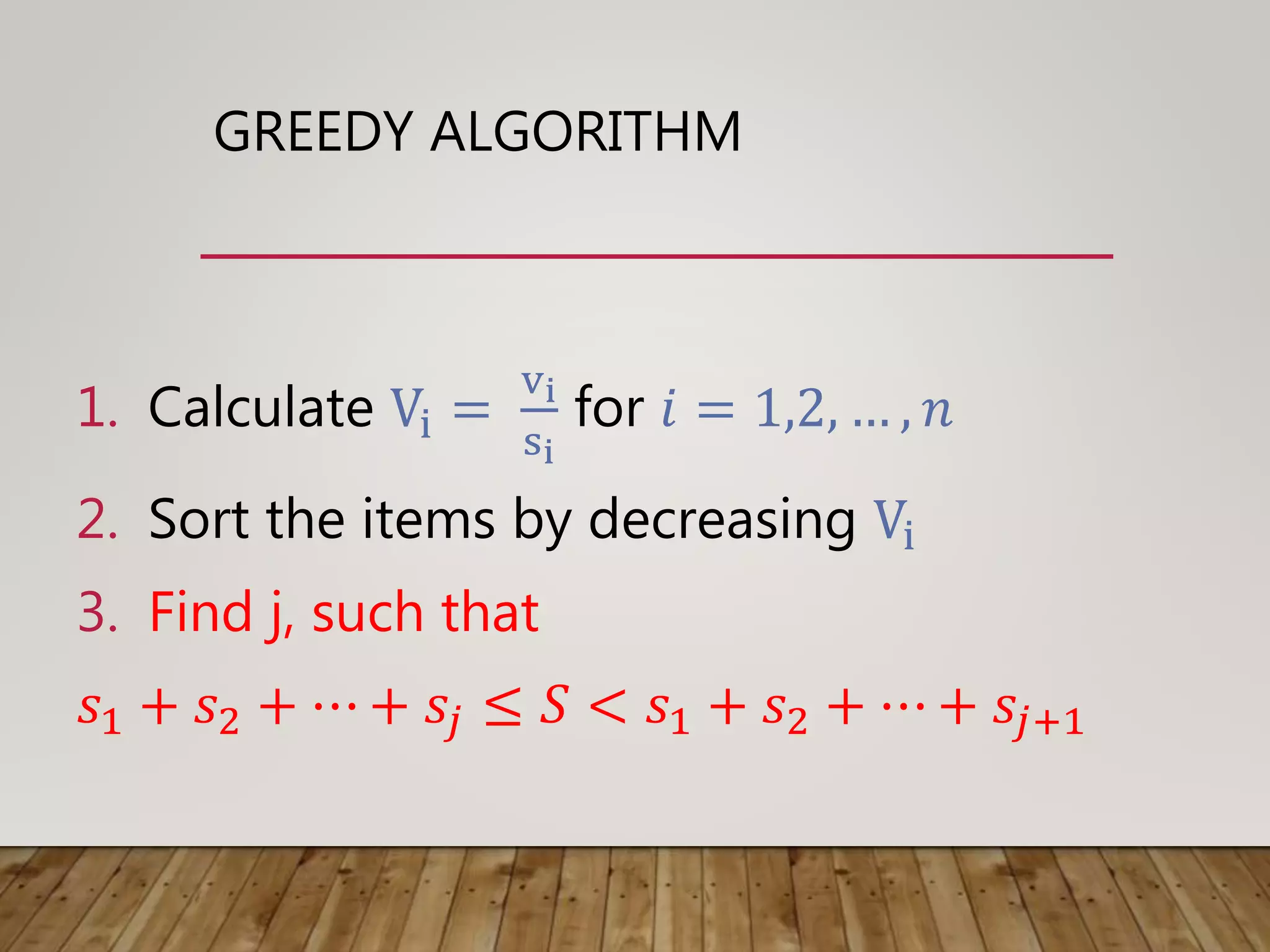 GREEDY ALGORITHM
1. Calculate Vi =
vi
si
for 𝑖 = 1,2, … , 𝑛
2. Sort the items by decreasing Vi
3. Find j, such that
𝑠1 + 𝑠2 + ⋯ + 𝑠𝑗 ≤ 𝑆 < 𝑠1 + 𝑠2 + ⋯ + 𝑠𝑗+1
 