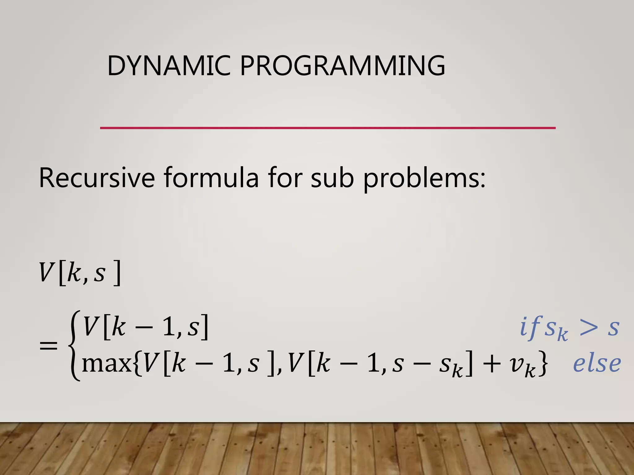 DYNAMIC PROGRAMMING
Recursive formula for sub problems:
𝑉 𝑘, 𝑠
=
𝑉 𝑘 − 1, 𝑠 𝑖𝑓𝑠 𝑘 > 𝑠
max 𝑉 𝑘 − 1, 𝑠 , 𝑉 𝑘 − 1, 𝑠 − 𝑠 𝑘 + 𝑣 𝑘 𝑒𝑙𝑠𝑒
 