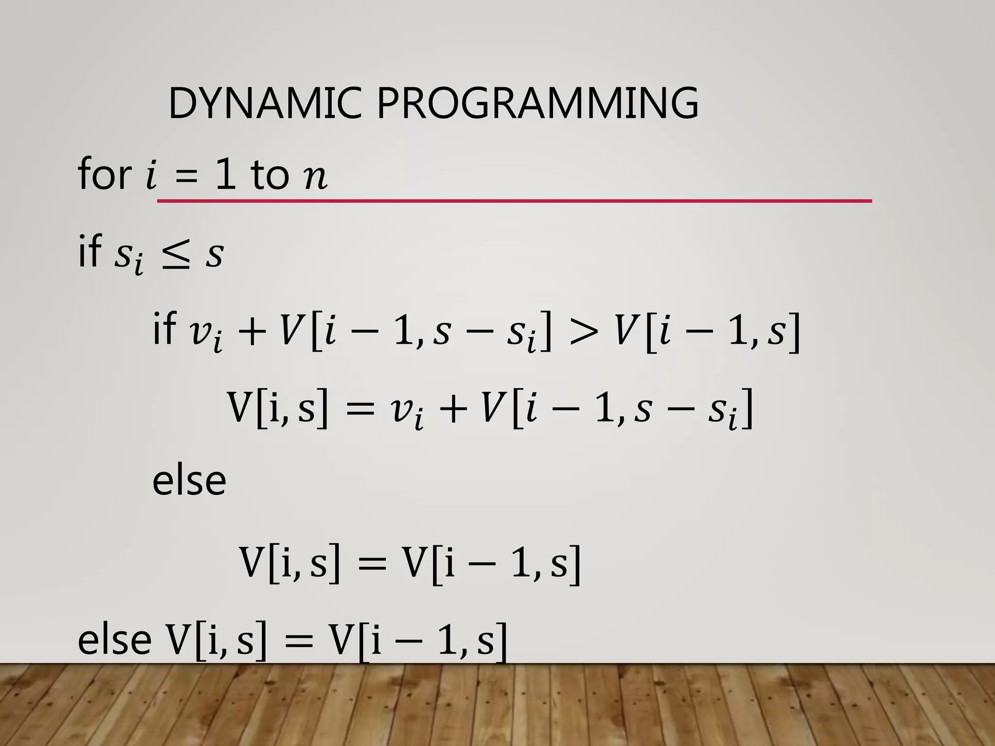 DYNAMIC PROGRAMMING
for 𝑖 = 1 to 𝑛
if 𝑠𝑖 ≤ 𝑠
if 𝑣𝑖 + 𝑉 𝑖 − 1, 𝑠 − 𝑠𝑖 > 𝑉[𝑖 − 1, 𝑠]
V i, s = 𝑣𝑖 + 𝑉 𝑖 − 1, 𝑠 − 𝑠𝑖
else
V i, s = V[i − 1, s]
else V i, s = V[i − 1, s]
 