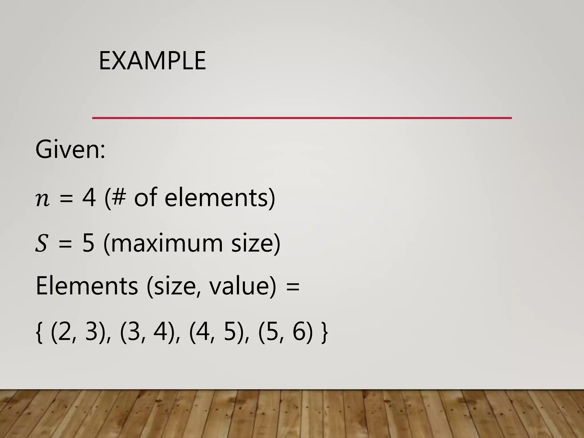 EXAMPLE
Given:
𝑛 = 4 (# of elements)
𝑆 = 5 (maximum size)
Elements (size, value) =
{ (2, 3), (3, 4), (4, 5), (5, 6) }
 