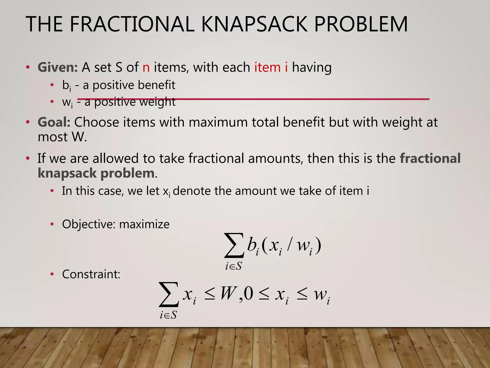 THE FRACTIONAL KNAPSACK PROBLEM
• Given: A set S of n items, with each item i having
• bi - a positive benefit
• wi - a positive weight
• Goal: Choose items with maximum total benefit but with weight at
most W.
• If we are allowed to take fractional amounts, then this is the fractional
knapsack problem.
• In this case, we let xi denote the amount we take of item i
• Objective: maximize
• Constraint:
Si
iii wxb )/(
ii
Si
i wxWx 
0,
 