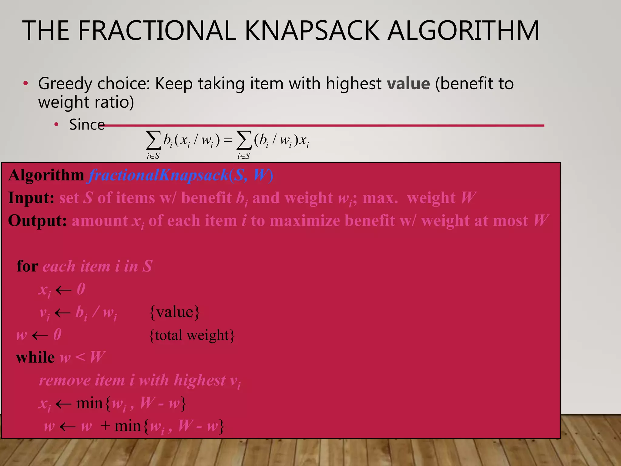THE FRACTIONAL KNAPSACK ALGORITHM
• Greedy choice: Keep taking item with highest value (benefit to
weight ratio)
• Since
Algorithm fractionalKnapsack(S, W)
Input: set S of items w/ benefit bi and weight wi; max. weight W
Output: amount xi of each item i to maximize benefit w/ weight at most W
for each item i in S
xi  0
vi  bi / wi {value}
w  0 {total weight}
while w < W
remove item i with highest vi
xi  min{wi , W - w}
w  w + min{wi , W - w}
 

Si
iii
Si
iii xwbwxb )/()/(
 