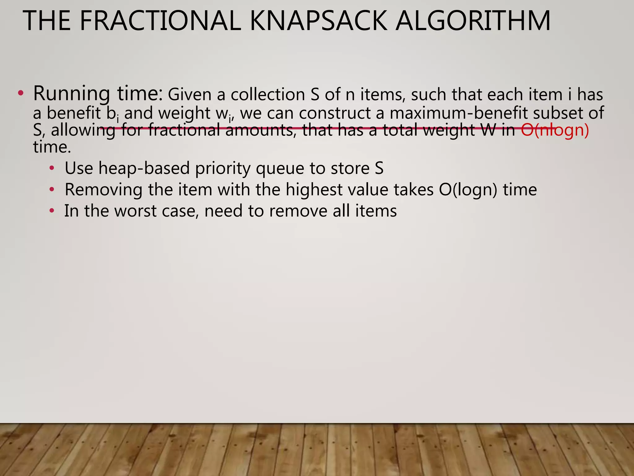 THE FRACTIONAL KNAPSACK ALGORITHM
• Running time: Given a collection S of n items, such that each item i has
a benefit bi and weight wi, we can construct a maximum-benefit subset of
S, allowing for fractional amounts, that has a total weight W in O(nlogn)
time.
• Use heap-based priority queue to store S
• Removing the item with the highest value takes O(logn) time
• In the worst case, need to remove all items
 