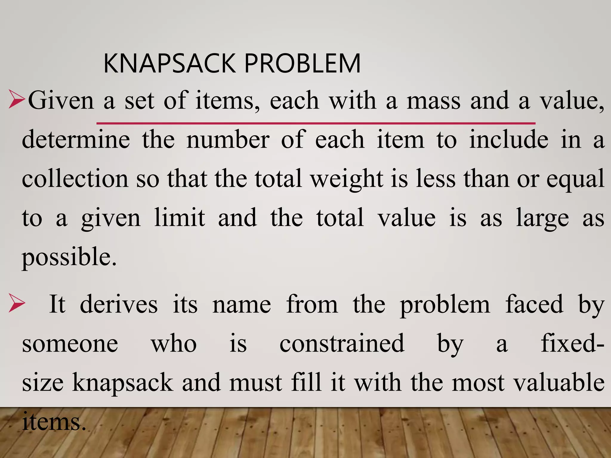 KNAPSACK PROBLEM
Given a set of items, each with a mass and a value,
determine the number of each item to include in a
collection so that the total weight is less than or equal
to a given limit and the total value is as large as
possible.
 It derives its name from the problem faced by
someone who is constrained by a fixed-
size knapsack and must fill it with the most valuable
items.
 