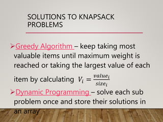 SOLUTIONS TO KNAPSACK
PROBLEMS
Greedy Algorithm – keep taking most
valuable items until maximum weight is
reached or taking the largest value of each
item by calculating 𝑉𝑖 =
𝑣𝑎𝑙𝑢𝑒 𝑖
𝑠𝑖𝑧𝑒 𝑖
Dynamic Programming – solve each sub
problem once and store their solutions in
an array
 