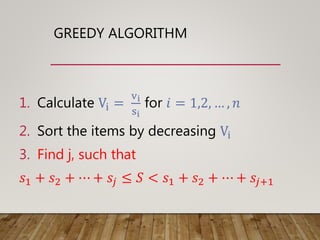 GREEDY ALGORITHM
1. Calculate Vi =
vi
si
for 𝑖 = 1,2, … , 𝑛
2. Sort the items by decreasing Vi
3. Find j, such that
𝑠1 + 𝑠2 + ⋯ + 𝑠𝑗 ≤ 𝑆 < 𝑠1 + 𝑠2 + ⋯ + 𝑠𝑗+1
 