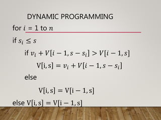 DYNAMIC PROGRAMMING
for 𝑖 = 1 to 𝑛
if 𝑠𝑖 ≤ 𝑠
if 𝑣𝑖 + 𝑉 𝑖 − 1, 𝑠 − 𝑠𝑖 > 𝑉[𝑖 − 1, 𝑠]
V i, s = 𝑣𝑖 + 𝑉 𝑖 − 1, 𝑠 − 𝑠𝑖
else
V i, s = V[i − 1, s]
else V i, s = V[i − 1, s]
 