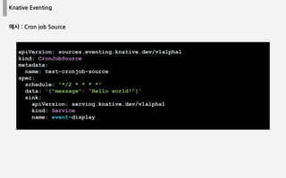 Knative Eventing
apiVersion: sources.eventing.knative.dev/v1alpha1
kind: CronJobSource
metadata:
name: test-cronjob-source
spec:
schedule: "*/2 * * * *"
data: '{"message": "Hello world!"}'
sink:
apiVersion: serving.knative.dev/v1alpha1
kind: Service
name: event-display
예시 : Cron job Source
 