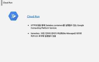 Cloud Run
● HTTP요청을 통해 Stateless containers를 실행할수 있는 Google
Computing Platform Services
● Serverless : 모든 인프라 관리가 추상화(No-Managed) 되므로
비즈니스 로직에 집중할수 있음
Cloud Run
 