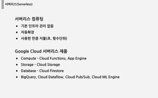 서버리스(Serverless)
서버리스 컴퓨팅
● 기본 인프라 관리 없음
● 자동확장
● 사용한 만큼 지불(초, 횟수단위)
Google Cloud 서버리스 제품
● Compute - Cloud Functions, App Engine
● Storage - Cloud Storage
● Database - Cloud Firestore
● BigQuery, Cloud Dataflow, Cloud Pub/Sub, Cloud ML Engine
 