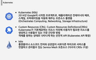 Kubernetes
● Kubernetes (K8s)
2014년 Google이 시작한 프로젝트로, 애플리케이션 컨테이너의 배포,
스케일, 오퍼레이팅을 자동화 해주는 오픈소스 플랫폼
(Orchestrates Computing, Networking, Storage Infrastructure)
● Custom Resources (CRs), Custom Resources Definitions(CRDs)
Kubernetes가 기본제공하는 리소스 이외에 사용자가 필요한 리소스를
생성하고 사용할수 있는 가장 간단한 방법
객체를 원하는 상태로 나타나게 하는 선언적 API (Kubenetes API 확장)
● Istio
플랫폼이나 소스코드 언어와 상관없이 서로다른 마이크로 서비스를
연결하고 관리할수 있는 Service Mesh 오픈소스 (다수의 CRDs 구성)
 