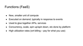 ● New, smaller unit of compute
● Executed on demand, typically in response to events
● Used to glue together APIs, services
● Concurrency, scale, spin up/spin down, etc done by platform
● High utilization rates (wrt billing – pay for what you use)
Functions (FaaS)
 