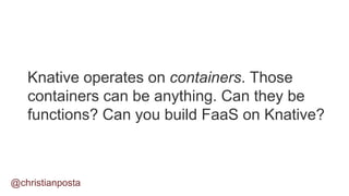 Knative operates on containers. Those
containers can be anything. Can they be
functions? Can you build FaaS on Knative?
@christianposta
 