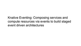 Knative Eventing: Composing services and
compute resources via events to build staged
event driven architectures
 