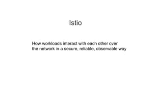 Istio
How workloads interact with each other over
the network in a secure, reliable, observable way
 