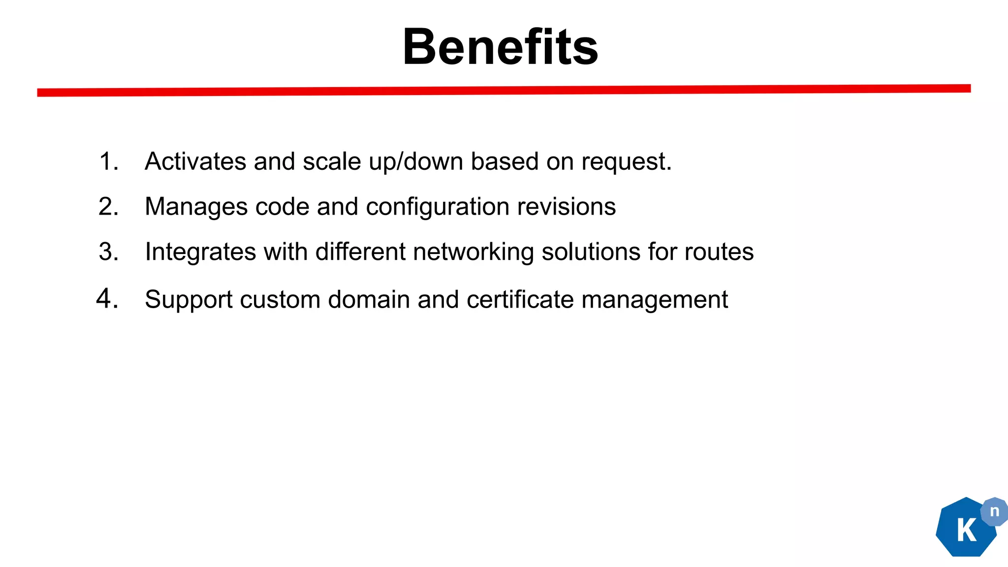 1. Activates and scale up/down based on request.
2. Manages code and configuration revisions
3. Integrates with different networking solutions for routes
4. Support custom domain and certificate management
Benefits
 