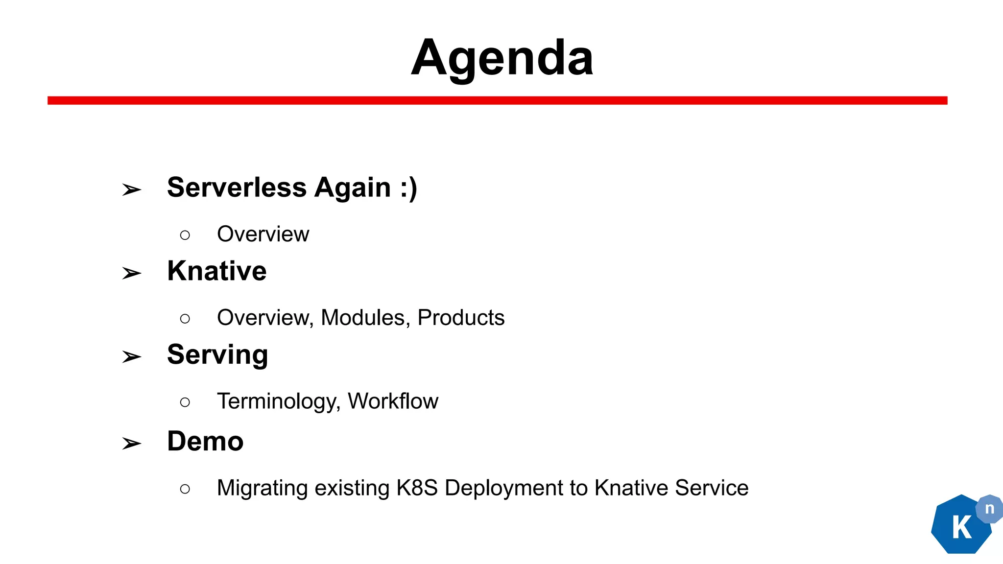 Agenda
➢ Serverless Again :)
○ Overview
➢ Knative
○ Overview, Modules, Products
➢ Serving
○ Terminology, Workflow
➢ Demo
○ Migrating existing K8S Deployment to Knative Service
 