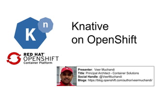 Knative
on OpenShift
Presenter: Veer Muchandi
Title: Principal Architect - Container Solutions
Social Handle: @VeerMuchandi
Blogs: https://blog.openshift.com/author/veermuchandi/
 