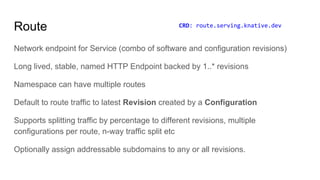 Route
Network endpoint for Service (combo of software and configuration revisions)
Long lived, stable, named HTTP Endpoint backed by 1..* revisions
Namespace can have multiple routes
Default to route traffic to latest Revision created by a Configuration
Supports splitting traffic by percentage to different revisions, multiple
configurations per route, n-way traffic split etc
Optionally assign addressable subdomains to any or all revisions.
CRD: route.serving.knative.dev
 