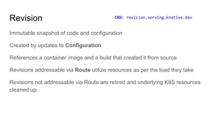Revision
Immutable snapshot of code and configuration
Created by updates to Configuration
References a container image and a build that created it from source
Revisions addressable via Route utilize resources as per the load they take
Revisions not addressable via Route are retired and underlying K8S resources
cleaned up
CRD: revision.serving.knative.dev
 