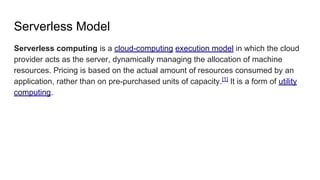 Serverless Model
Serverless computing is a cloud-computing execution model in which the cloud
provider acts as the server, dynamically managing the allocation of machine
resources. Pricing is based on the actual amount of resources consumed by an
application, rather than on pre-purchased units of capacity.[1]
It is a form of utility
computing.
 