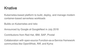 Knative
Kubernetes-based platform to build, deploy, and manage modern
container-based serverless workloads
Builds on Kubernetes and Istio
Announced by Google at GoogleNext in July 2018
Contributions from Red Hat, IBM, SAP, Pivotal
Collaboration with open-source Function-as-a-Service framework
communities like OpenWhisk, Riff, and Kyma
 