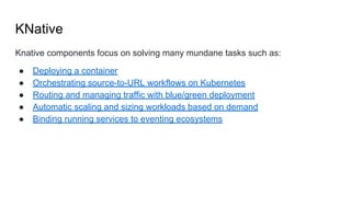 KNative
Knative components focus on solving many mundane tasks such as:
● Deploying a container
● Orchestrating source-to-URL workflows on Kubernetes
● Routing and managing traffic with blue/green deployment
● Automatic scaling and sizing workloads based on demand
● Binding running services to eventing ecosystems
 