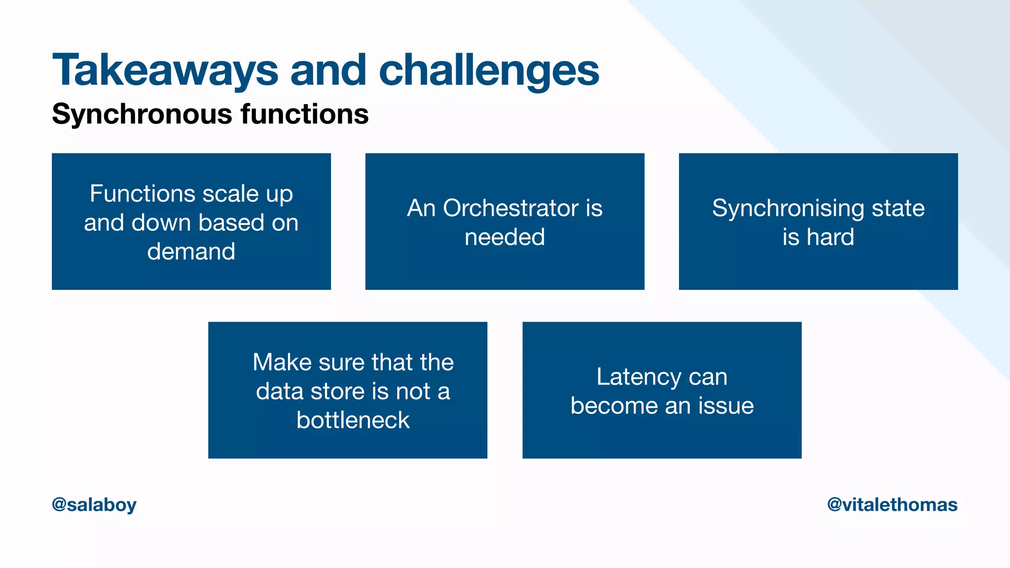 Takeaways and challenges
Synchronous functions
Functions scale up
and down based on
demand
An Orchestrator is
needed
Synchronising state
is hard
Make sure that the
data store is not a
bottleneck
Latency can
become an issue
@salaboy @vitalethomas
 