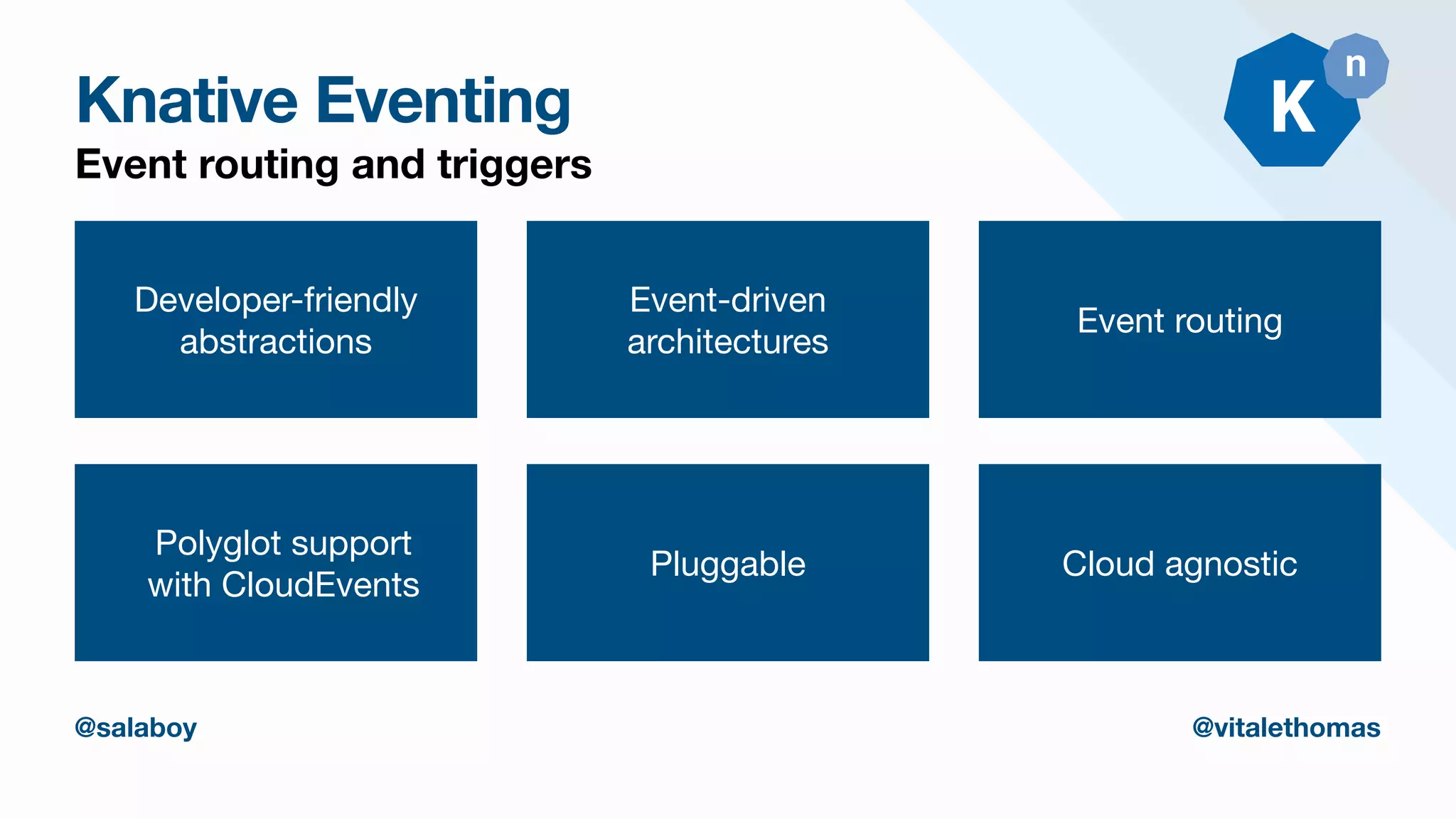Knative Eventing
Event routing and triggers
Developer-friendly

abstractions
Event-driven
architectures
Event routing
Polyglot support
with CloudEvents
Pluggable
@salaboy @vitalethomas
Cloud agnostic
 