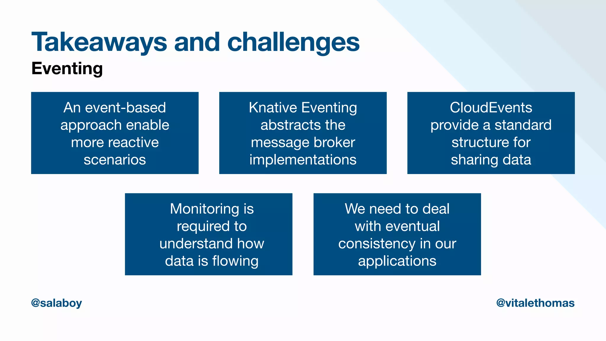 Takeaways and challenges
Eventing
An event-based
approach enable
more reactive
scenarios
Knative Eventing
abstracts the
message broker
implementations
CloudEvents
provide a standard
structure for

sharing data
Monitoring is
required to
understand how
data is
fl
owing
We need to deal
with eventual
consistency in our
applications
@salaboy @vitalethomas
 