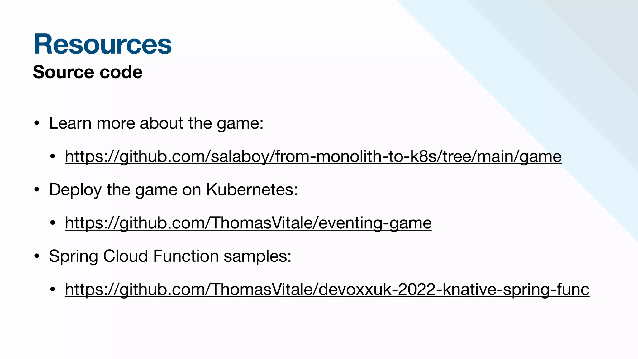 Resources
Source code
• Learn more about the game: 

• https://github.com/salaboy/from-monolith-to-k8s/tree/main/game

• Deploy the game on Kubernetes:

• https://github.com/ThomasVitale/eventing-game

• Spring Cloud Function samples:

• https://github.com/ThomasVitale/devoxxuk-2022-knative-spring-func
 