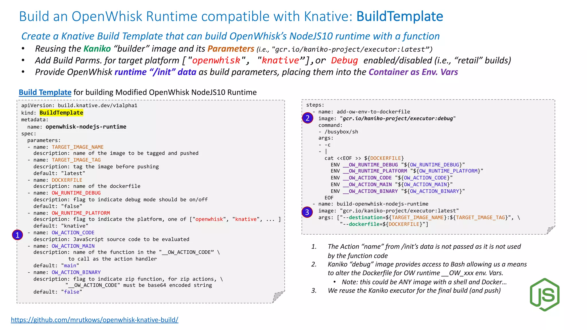 Build an OpenWhisk Runtime compatible with Knative: BuildTemplate
Create a Knative Build Template that can build OpenWhisk’s NodeJS10 runtime with a function
• Reusing the Kaniko “builder” image and its Parameters (i.e., "gcr.io/kaniko-project/executor:latest”)
• Add Build Parms. for target platform ["openwhisk", "knative”],or Debug enabled/disabled (i.e., “retail” builds)
• Provide OpenWhisk runtime “/init” data as build parameters, placing them into the Container as Env. Vars
apiVersion: build.knative.dev/v1alpha1
kind: BuildTemplate
metadata:
name: openwhisk-nodejs-runtime
spec:
parameters:
- name: TARGET_IMAGE_NAME
description: name of the image to be tagged and pushed
- name: TARGET_IMAGE_TAG
description: tag the image before pushing
default: "latest"
- name: DOCKERFILE
description: name of the dockerfile
- name: OW_RUNTIME_DEBUG
description: flag to indicate debug mode should be on/off
default: "false"
- name: OW_RUNTIME_PLATFORM
description: flag to indicate the platform, one of ["openwhisk", "knative", ... ]
default: "knative"
- name: OW_ACTION_CODE
description: JavaScript source code to be evaluated
- name: OW_ACTION_MAIN
description: name of the function in the "__OW_ACTION_CODE” 
to call as the action handler
default: "main"
- name: OW_ACTION_BINARY
description: flag to indicate zip function, for zip actions, 
"__OW_ACTION_CODE" must be base64 encoded string
default: "false"
Build Template for building Modified OpenWhisk NodeJS10 Runtime
steps:
- name: add-ow-env-to-dockerfile
image: "gcr.io/kaniko-project/executor:debug"
command:
- /busybox/sh
args:
- -c
- |
cat <<EOF >> ${DOCKERFILE}
ENV __OW_RUNTIME_DEBUG "${OW_RUNTIME_DEBUG}"
ENV __OW_RUNTIME_PLATFORM "${OW_RUNTIME_PLATFORM}"
ENV __OW_ACTION_CODE "${OW_ACTION_CODE}"
ENV __OW_ACTION_MAIN "${OW_ACTION_MAIN}"
ENV __OW_ACTION_BINARY "${OW_ACTION_BINARY}"
EOF
- name: build-openwhisk-nodejs-runtime
image: "gcr.io/kaniko-project/executor:latest"
args: ["--destination=${TARGET_IMAGE_NAME}:${TARGET_IMAGE_TAG}", 
"--dockerfile=${DOCKERFILE}"]
1. The Action “name” from /init’s data is not passed as it is not used
by the function code
2. Kaniko “debug” image provides access to Bash allowing us a means
to alter the Dockerfile for OW runtime __OW_xxx env. Vars.
• Note: this could be ANY image with a shell and Docker…
3. We reuse the Kaniko executor for the final build (and push)
1
2
3
https://github.com/mrutkows/openwhisk-knative-build/
 