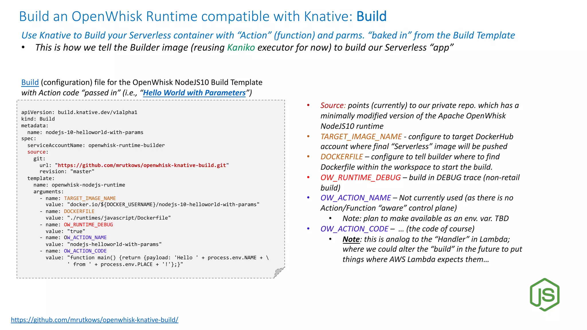 Build an OpenWhisk Runtime compatible with Knative: Build
Use Knative to Build your Serverless container with “Action” (function) and parms. “baked in” from the Build Template
• This is how we tell the Builder image (reusing Kaniko executor for now) to build our Serverless “app”
apiVersion: build.knative.dev/v1alpha1
kind: Build
metadata:
name: nodejs-10-helloworld-with-params
spec:
serviceAccountName: openwhisk-runtime-builder
source:
git:
url: "https://github.com/mrutkows/openwhisk-knative-build.git"
revision: "master"
template:
name: openwhisk-nodejs-runtime
arguments:
- name: TARGET_IMAGE_NAME
value: "docker.io/${DOCKER_USERNAME}/nodejs-10-helloworld-with-params"
- name: DOCKERFILE
value: "./runtimes/javascript/Dockerfile"
- name: OW_RUNTIME_DEBUG
value: "true"
- name: OW_ACTION_NAME
value: "nodejs-helloworld-with-params"
- name: OW_ACTION_CODE
value: "function main() {return {payload: 'Hello ' + process.env.NAME + 
' from ' + process.env.PLACE + '!'};}"
Build (configuration) file for the OpenWhisk NodeJS10 Build Template
with Action code “passed in” (i.e., “Hello World with Parameters”)
• Source: points (currently) to our private repo. which has a
minimally modified version of the Apache OpenWhisk
NodeJS10 runtime
• TARGET_IMAGE_NAME - configure to target DockerHub
account where final “Serverless” image will be pushed
• DOCKERFILE – configure to tell builder where to find
Dockerfile within the workspace to start the build.
• OW_RUNTIME_DEBUG – build in DEBUG trace (non-retail
build)
• OW_ACTION_NAME – Not currently used (as there is no
Action/Function “aware” control plane)
• Note: plan to make available as an env. var. TBD
• OW_ACTION_CODE – … (the code of course)
• Note: this is analog to the “Handler” in Lambda;
where we could alter the “build” in the future to put
things where AWS Lambda expects them…
https://github.com/mrutkows/openwhisk-knative-build/
 