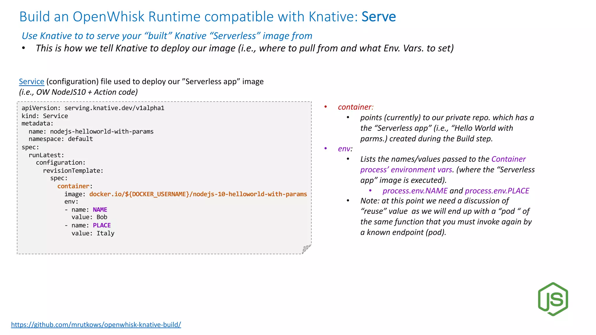 Build an OpenWhisk Runtime compatible with Knative: Serve
Use Knative to to serve your “built” Knative “Serverless” image from
• This is how we tell Knative to deploy our image (i.e., where to pull from and what Env. Vars. to set)
apiVersion: serving.knative.dev/v1alpha1
kind: Service
metadata:
name: nodejs-helloworld-with-params
namespace: default
spec:
runLatest:
configuration:
revisionTemplate:
spec:
container:
image: docker.io/${DOCKER_USERNAME}/nodejs-10-helloworld-with-params
env:
- name: NAME
value: Bob
- name: PLACE
value: Italy
Service (configuration) file used to deploy our ”Serverless app” image
(i.e., OW NodeJS10 + Action code)
• container:
• points (currently) to our private repo. which has a
the “Serverless app” (i.e., “Hello World with
parms.) created during the Build step.
• env:
• Lists the names/values passed to the Container
process’ environment vars. (where the “Serverless
app” image is executed).
• process.env.NAME and process.env.PLACE
• Note: at this point we need a discussion of
“reuse” value as we will end up with a “pod “ of
the same function that you must invoke again by
a known endpoint (pod).
https://github.com/mrutkows/openwhisk-knative-build/
 