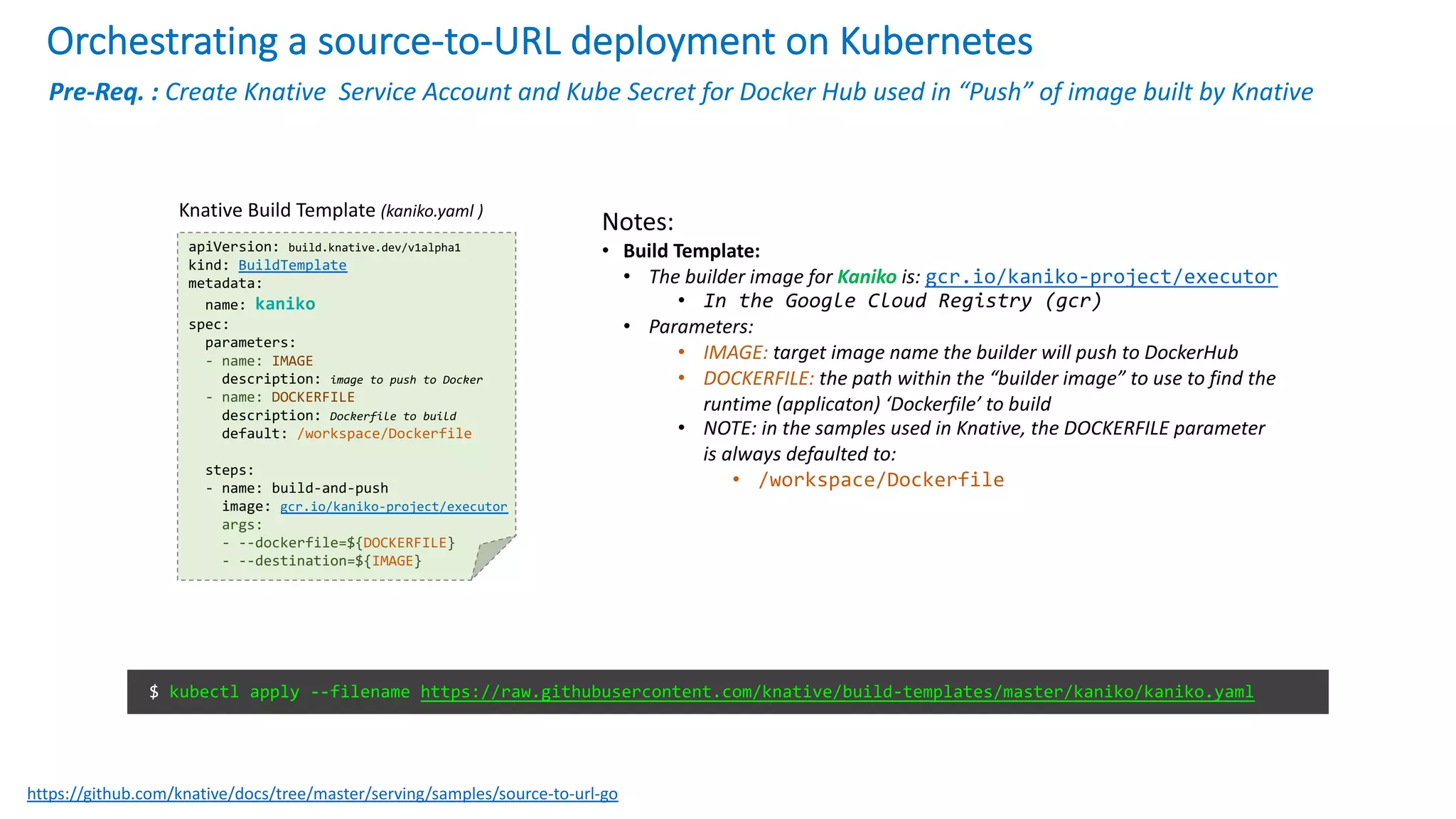 Orchestrating a source-to-URL deployment on Kubernetes
Notes:
• Build Template:
• The builder image for Kaniko is: gcr.io/kaniko-project/executor
• In the Google Cloud Registry (gcr)
• Parameters:
• IMAGE: target image name the builder will push to DockerHub
• DOCKERFILE: the path within the “builder image” to use to find the
runtime (applicaton) ‘Dockerfile’ to build
• NOTE: in the samples used in Knative, the DOCKERFILE parameter
is always defaulted to:
• /workspace/Dockerfile
apiVersion: build.knative.dev/v1alpha1
kind: BuildTemplate
metadata:
name: kaniko
spec:
parameters:
- name: IMAGE
description: image to push to Docker
- name: DOCKERFILE
description: Dockerfile to build
default: /workspace/Dockerfile
steps:
- name: build-and-push
image: gcr.io/kaniko-project/executor
args:
- --dockerfile=${DOCKERFILE}
- --destination=${IMAGE}
Knative Build Template (kaniko.yaml )
$ kubectl apply --filename https://raw.githubusercontent.com/knative/build-templates/master/kaniko/kaniko.yaml
https://github.com/knative/docs/tree/master/serving/samples/source-to-url-go
Pre-Req. : Create Knative Service Account and Kube Secret for Docker Hub used in “Push” of image built by Knative
 