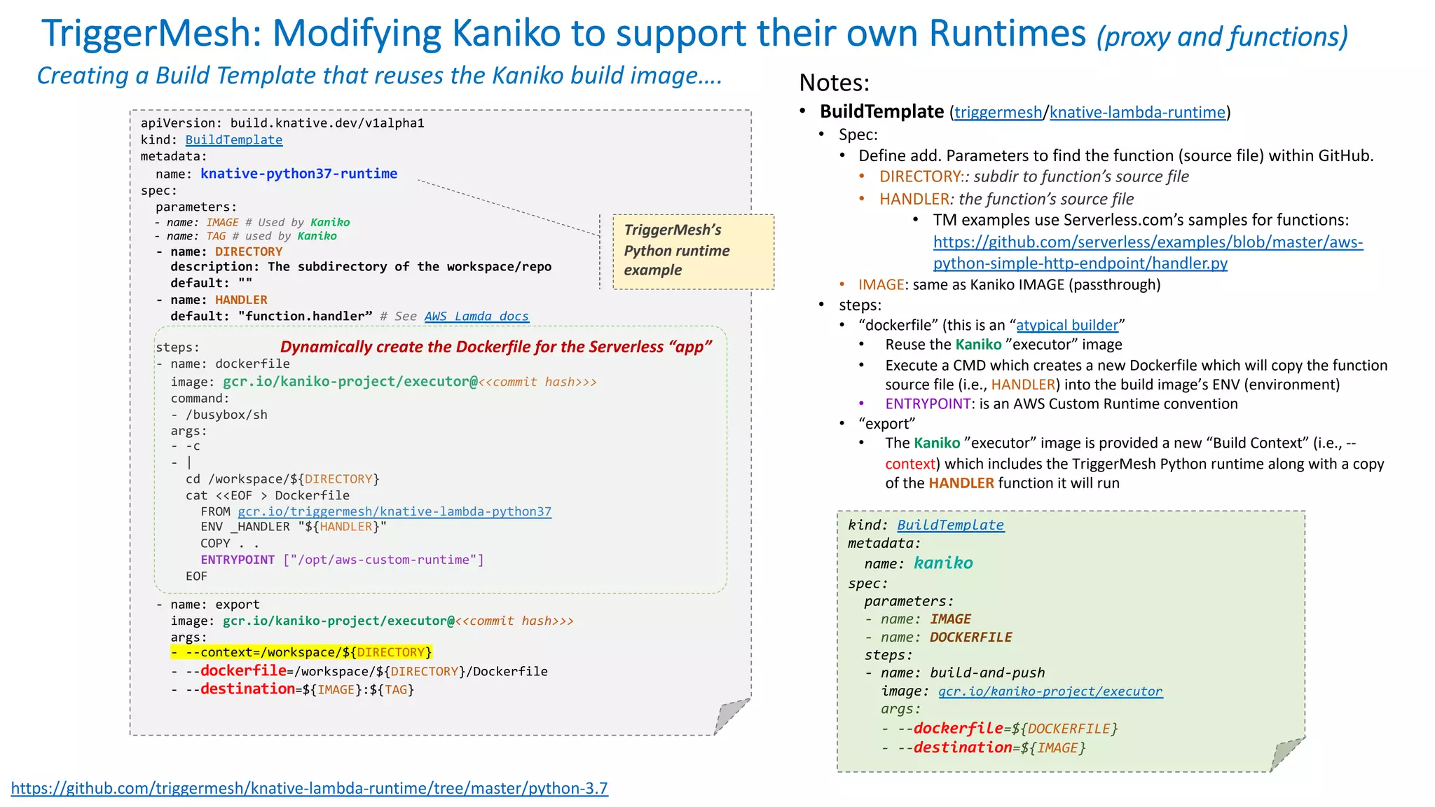 TriggerMesh: Modifying Kaniko to support their own Runtimes (proxy and functions)
apiVersion: build.knative.dev/v1alpha1
kind: BuildTemplate
metadata:
name: knative-python37-runtime
spec:
parameters:
- name: IMAGE # Used by Kaniko
- name: TAG # used by Kaniko
- name: DIRECTORY
description: The subdirectory of the workspace/repo
default: ""
- name: HANDLER
default: "function.handler” # See AWS Lamda docs
steps:
- name: dockerfile
image: gcr.io/kaniko-project/executor@<<commit hash>>>
command:
- /busybox/sh
args:
- -c
- |
cd /workspace/${DIRECTORY}
cat <<EOF > Dockerfile
FROM gcr.io/triggermesh/knative-lambda-python37
ENV _HANDLER "${HANDLER}"
COPY . .
ENTRYPOINT ["/opt/aws-custom-runtime"]
EOF
- name: export
image: gcr.io/kaniko-project/executor@<<commit hash>>>
args:
- --context=/workspace/${DIRECTORY}
- --dockerfile=/workspace/${DIRECTORY}/Dockerfile
- --destination=${IMAGE}:${TAG}
https://github.com/triggermesh/knative-lambda-runtime/tree/master/python-3.7
Notes:
• BuildTemplate (triggermesh/knative-lambda-runtime)
• Spec:
• Define add. Parameters to find the function (source file) within GitHub.
• DIRECTORY:: subdir to function’s source file
• HANDLER: the function’s source file
• TM examples use Serverless.com’s samples for functions:
https://github.com/serverless/examples/blob/master/aws-
python-simple-http-endpoint/handler.py
• IMAGE: same as Kaniko IMAGE (passthrough)
• steps:
• “dockerfile” (this is an “atypical builder”
• Reuse the Kaniko ”executor” image
• Execute a CMD which creates a new Dockerfile which will copy the function
source file (i.e., HANDLER) into the build image’s ENV (environment)
• ENTRYPOINT: is an AWS Custom Runtime convention
• “export”
• The Kaniko ”executor” image is provided a new “Build Context” (i.e., --
context) which includes the TriggerMesh Python runtime along with a copy
of the HANDLER function it will run
Creating a Build Template that reuses the Kaniko build image….
kind: BuildTemplate
metadata:
name: kaniko
spec:
parameters:
- name: IMAGE
- name: DOCKERFILE
steps:
- name: build-and-push
image: gcr.io/kaniko-project/executor
args:
- --dockerfile=${DOCKERFILE}
- --destination=${IMAGE}
Dynamically create the Dockerfile for the Serverless “app”
TriggerMesh’s
Python runtime
example
 