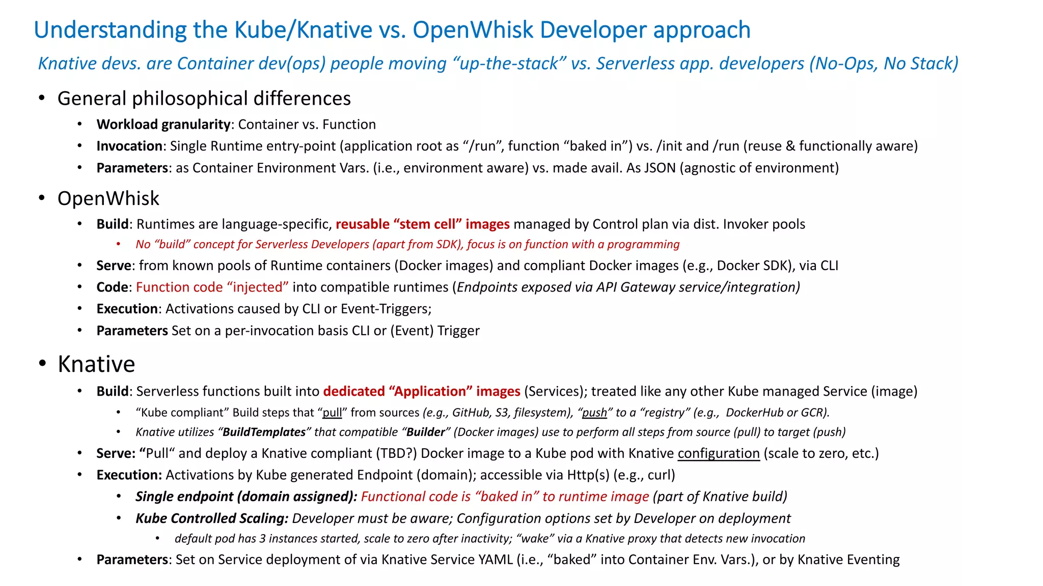 Understanding the Kube/Knative vs. OpenWhisk Developer approach
Knative devs. are Container dev(ops) people moving “up-the-stack” vs. Serverless app. developers (No-Ops, No Stack)
• General philosophical differences
• Workload granularity: Container vs. Function
• Invocation: Single Runtime entry-point (application root as “/run”, function “baked in”) vs. /init and /run (reuse & functionally aware)
• Parameters: as Container Environment Vars. (i.e., environment aware) vs. made avail. As JSON (agnostic of environment)
• OpenWhisk
• Build: Runtimes are language-specific, reusable “stem cell” images managed by Control plan via dist. Invoker pools
• No “build” concept for Serverless Developers (apart from SDK), focus is on function with a programming
• Serve: from known pools of Runtime containers (Docker images) and compliant Docker images (e.g., Docker SDK), via CLI
• Code: Function code “injected” into compatible runtimes (Endpoints exposed via API Gateway service/integration)
• Execution: Activations caused by CLI or Event-Triggers;
• Parameters Set on a per-invocation basis CLI or (Event) Trigger
• Knative
• Build: Serverless functions built into dedicated “Application” images (Services); treated like any other Kube managed Service (image)
• “Kube compliant” Build steps that “pull” from sources (e.g., GitHub, S3, filesystem), “push” to a “registry” (e.g., DockerHub or GCR).
• Knative utilizes “BuildTemplates” that compatible “Builder” (Docker images) use to perform all steps from source (pull) to target (push)
• Serve: “Pull“ and deploy a Knative compliant (TBD?) Docker image to a Kube pod with Knative configuration (scale to zero, etc.)
• Execution: Activations by Kube generated Endpoint (domain); accessible via Http(s) (e.g., curl)
• Single endpoint (domain assigned): Functional code is “baked in” to runtime image (part of Knative build)
• Kube Controlled Scaling: Developer must be aware; Configuration options set by Developer on deployment
• default pod has 3 instances started, scale to zero after inactivity; “wake” via a Knative proxy that detects new invocation
• Parameters: Set on Service deployment of via Knative Service YAML (i.e., “baked” into Container Env. Vars.), or by Knative Eventing
 
