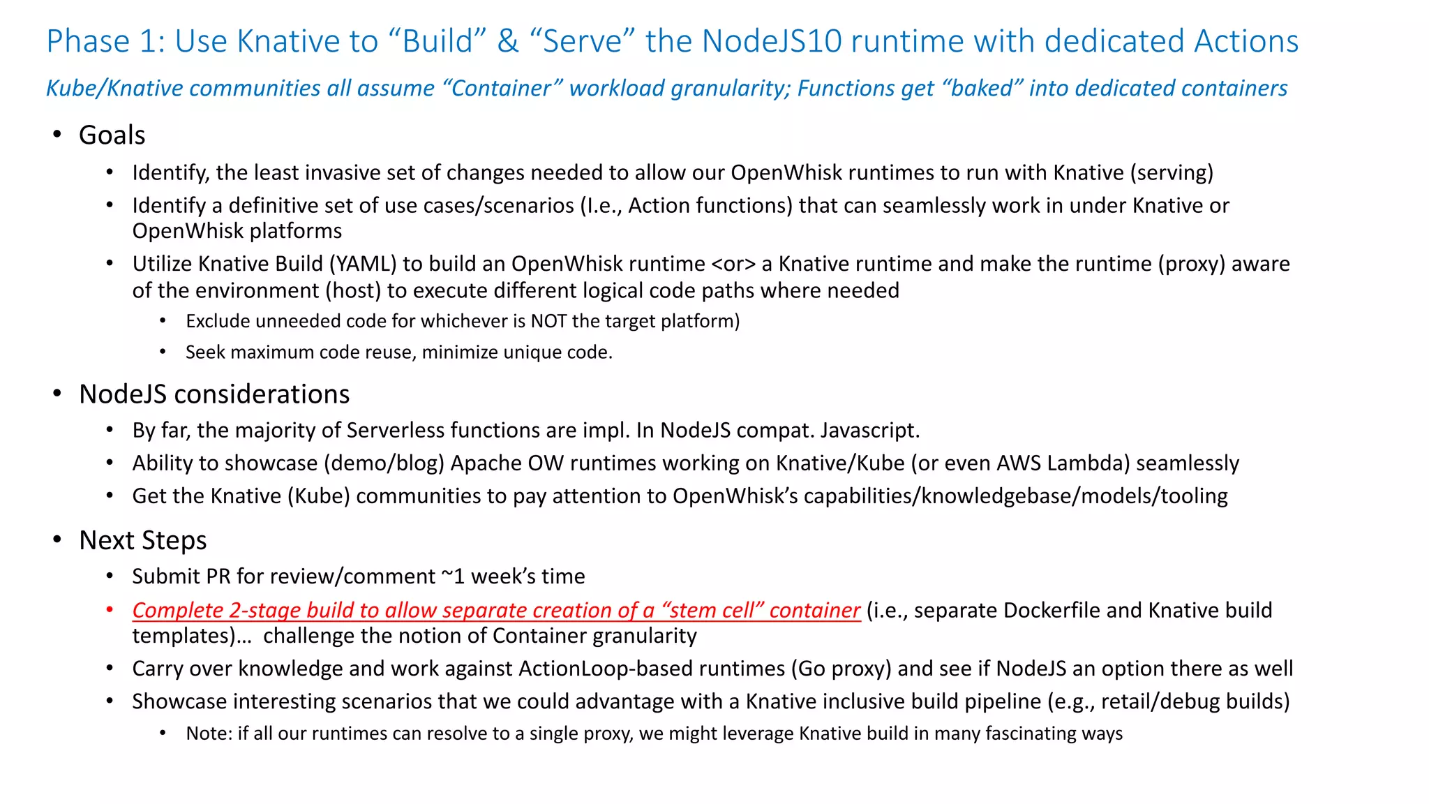 Phase 1: Use Knative to “Build” & “Serve” the NodeJS10 runtime with dedicated Actions
Kube/Knative communities all assume “Container” workload granularity; Functions get “baked” into dedicated containers
• Goals
• Identify, the least invasive set of changes needed to allow our OpenWhisk runtimes to run with Knative (serving)
• Identify a definitive set of use cases/scenarios (I.e., Action functions) that can seamlessly work in under Knative or
OpenWhisk platforms
• Utilize Knative Build (YAML) to build an OpenWhisk runtime <or> a Knative runtime and make the runtime (proxy) aware
of the environment (host) to execute different logical code paths where needed
• Exclude unneeded code for whichever is NOT the target platform)
• Seek maximum code reuse, minimize unique code.
• NodeJS considerations
• By far, the majority of Serverless functions are impl. In NodeJS compat. Javascript.
• Ability to showcase (demo/blog) Apache OW runtimes working on Knative/Kube (or even AWS Lambda) seamlessly
• Get the Knative (Kube) communities to pay attention to OpenWhisk’s capabilities/knowledgebase/models/tooling
• Next Steps
• Submit PR for review/comment ~1 week’s time
• Complete 2-stage build to allow separate creation of a “stem cell” container (i.e., separate Dockerfile and Knative build
templates)… challenge the notion of Container granularity
• Carry over knowledge and work against ActionLoop-based runtimes (Go proxy) and see if NodeJS an option there as well
• Showcase interesting scenarios that we could advantage with a Knative inclusive build pipeline (e.g., retail/debug builds)
• Note: if all our runtimes can resolve to a single proxy, we might leverage Knative build in many fascinating ways
 