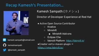 Recap Kamesh's Presentation...
● Active Open Source Contributor
○ Knative
○ Minishift
■ Minishift Add-ons
○ Eclipse Che
○ fabric8 Platform https://fabric8.io/
●Creator vert.x-maven-plugin →
https://vmp.fabric8.io/
kameshsampath
Kamesh Sampath ( )
Director of Developer Experience at Red Hat
@kamesh_sampath
kamesh.sampath@hotmail.com