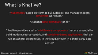 @kamesh_sampath - bit.ly/knserving
"Kubernetes-based platform to build, deploy, and manage modern
serverless workloads."
"Essential base primitives for all"
"Knative provides a set of middleware components that are essential to
build modern, source-centric, and container-based applications that can
run anywhere: on premises, in the cloud, or even in a third-party data
center"
What is Knative?