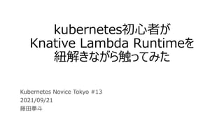 kubernetes初心者が
Knative Lambda Runtimeを
紐解きながら触ってみた
Kubernetes Novice Tokyo #13
2021/09/21
藤田拳斗
 