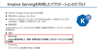 Knative Servingを利用したアプリケーションのデプロイ
 2018/7 Google Cloud Next’18で発表
 現在はPre-release (v0.25.0)
 2019/11 GCPのサーバレスサービスであるCloudRun（AWSでいうところの
Lambda）で基盤として利用されている（GA）
 開発思想
Kubernetes上でインフラストラクチャの運用、管理が不要なサーバレスアーキテクチャ
を実現する
 機能
• Serving
Istion等を利用して、運用・管理を楽にする機能、ゼロスケールでコンテナ管理
する機能
• Eventing
イベントドリブンな処理を可能にする機能
 