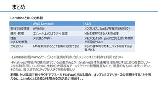 まとめ
・Lambdaは別のAWSサービスとの連携が利点だが、KLRではその利点を利用できない
・Knativeが環境内に構築されている必要があるが、Knative自体が運用管理を楽にするために複数のリソー
スを常時利用しているために比較的大規模なアーキテクチャで利用推奨なので、簡易的なものには使いづらい。
そのため、導入までのステップが大きく判断が難しい
利用したい環境で他クラウドでマネージドなFaaSがある場合、オンプレミスでリソースの管理をすることを考
えると、Lambdaとの差分を埋める方が良い場合も、、
AWS Lambda KLR
実行できる環境 AWSのみ オンプレミス、IaaSが存在する各クラウド
運用・管理 コンソール上/CLIで少々設定 k8sを理解できる人材が必要
性能
※p32を参考
メモリ使うが早い メモリにもよるが、podの立ち上げに時間か
かる可能性あり
セキュリティ IAMを利用することで容易に設定できる K8sの基本的なセキュリティを利用する必
要がある
LambdaとKLRの比較
 