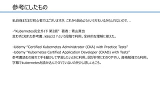 参考にしたもの
私自身まだまだ初心者ではございますが、これから始めようという方もいるかもしれないので、、
・”Kubernetes完全ガイド 第2版” 著者：青山真也
言わずと知れた参考書、k8sとは？という段階で利用。全体的な理解に使えた。
・Udemy “Certified Kubernetes Administrator (CKA) with Practice Tests”
・Udemy “Kubernetes Certified Application Developer (CKAD) with Tests”
参考書読むの疲れて手を動かして学習したいときに利用。図が非常にわかりやすい。資格勉強でも利用。
字幕でkubernetesを読み込んでくれていないのが少し悲しいところ。
 